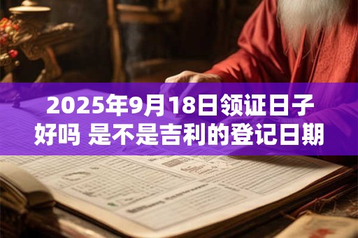 2025年9月18日领证日子好吗 是不是吉利的登记日期