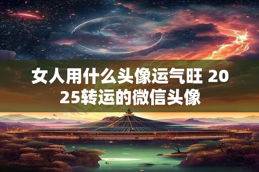 女人用什么头像运气旺 2025转运的微信头像