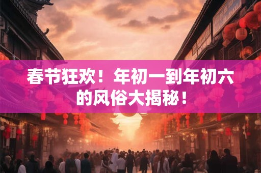 春节狂欢！年初一到年初六的风俗大揭秘！