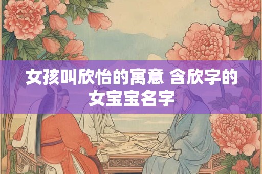 女孩叫欣怡的寓意 含欣字的女宝宝名字 女孩叫欣怡的寓意 含欣字的女宝宝名字