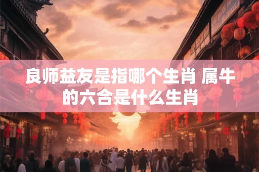 良师益友是指哪个生肖 属牛的六合是什么生肖 良师益友是指哪个生肖 属牛的六合是什么生肖