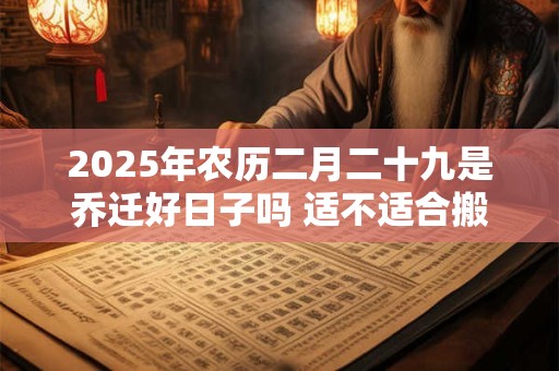 2025年农历二月二十九是乔迁好日子吗 适不适合搬家