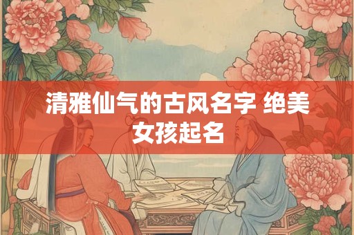 清雅仙气的古风名字 绝美女孩起名 清雅仙气的古风名字 绝美女孩起名