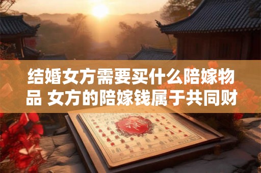 结婚女方需要买什么陪嫁物品 女方的陪嫁钱属于共同财产吗