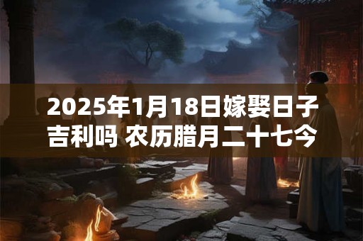 2025年1月18日嫁娶日子吉利吗 农历腊月二十七今日黄历