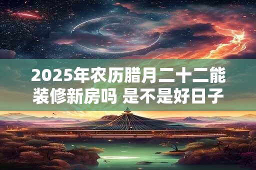 2025年农历腊月二十二能装修新房吗 是不是好日子-择吉日网