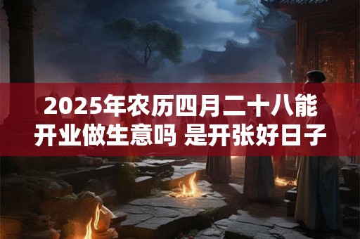 2025年农历四月二十八能开业做生意吗 是开张好日子吗