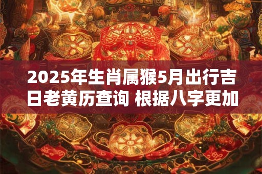 2025年生肖属猴5月出行吉日老黄历查询 根据八字更加精准