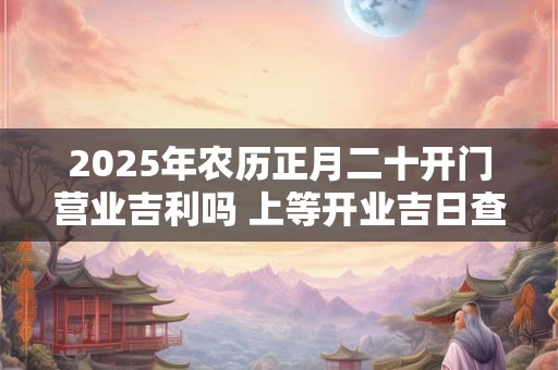 2025年农历正月二十开门营业吉利吗 上等开业吉日查询