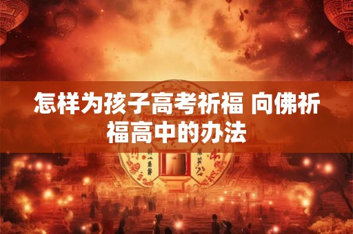 怎样为孩子高考祈福 向佛祈福高中的办法 怎样为孩子高考祈福 向佛祈福高中的办法