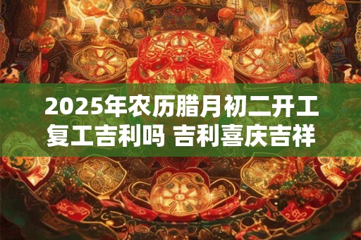 2025年农历腊月初二开工复工吉利吗 吉利喜庆吉祥话