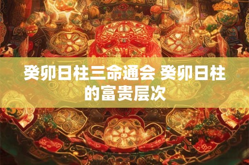 癸卯日柱三命通会 癸卯日柱的富贵层次 癸卯日柱三命通会 癸卯日柱的富贵层次
