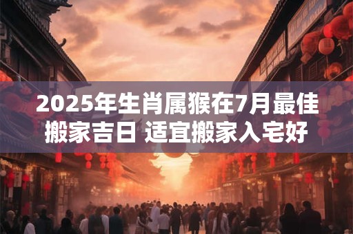 2025年生肖属猴在7月最佳搬家吉日 适宜搬家入宅好时机 2025年生肖属猴在7月最佳搬家吉日 适宜搬家入宅好时机