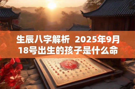 生辰八字解析  2025年9月18号出生的孩子是什么命 生辰八字解析  2025年9月18号出生的孩子是什么命