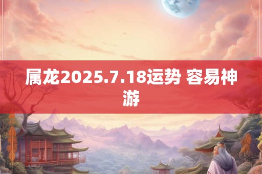 属龙2025.7.18运势 容易神游