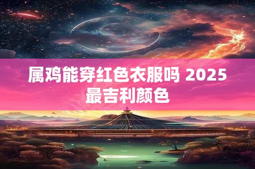属鸡能穿红色衣服吗 2025最吉利颜色