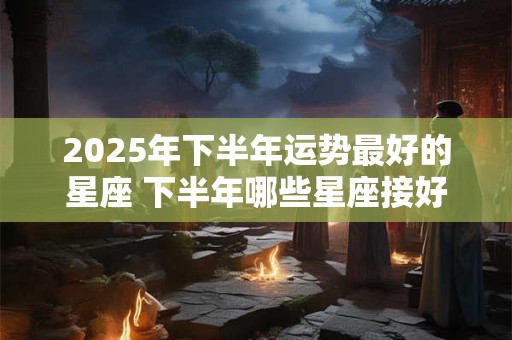 2025年下半年运势最好的星座 下半年哪些星座接好运