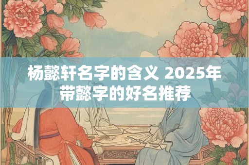 杨懿轩名字的含义 2025年带懿字的好名推荐 杨懿轩名字的含义 2025年带懿字的好名推荐