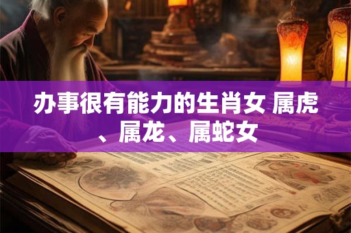 办事很有能力的生肖女 属虎、属龙、属蛇女 办事很有能力的生肖女 属虎、属龙、属蛇女