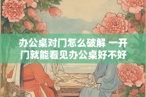 办公桌对门怎么破解 一开门就能看见办公桌好不好