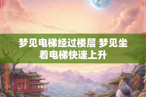 梦见电梯经过楼层 梦见坐着电梯快速上升 梦见电梯经过楼层 梦见坐着电梯快速上升