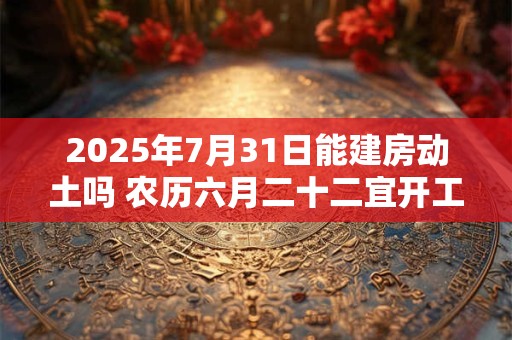 2025年7月31日能建房动土吗 农历六月二十二宜开工吗