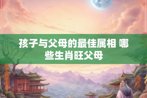 孩子与父母的最佳属相 哪些生肖旺父母