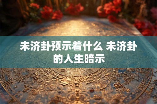 未济卦预示着什么 未济卦的人生暗示 未济卦预示着什么 未济卦的人生暗示