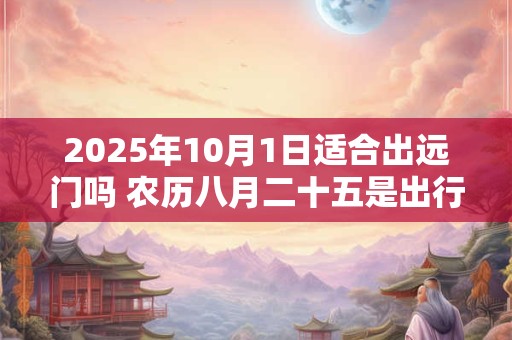2025年10月1日适合出远门吗 农历八月二十五是出行吉日吗
