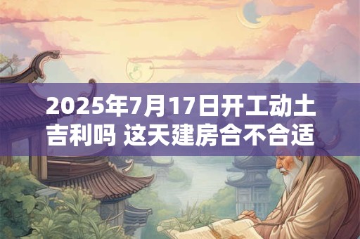2025年7月17日开工动土吉利吗 这天建房合不合适