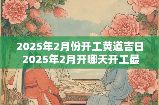 2025年2月份开工黄道吉日 2025年2月开哪天开工最吉利