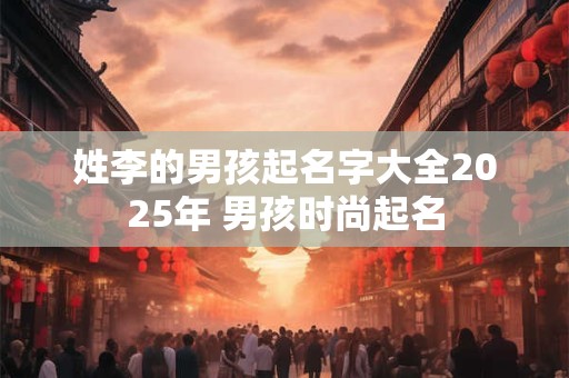 姓李的男孩起名字大全2025年 男孩时尚起名