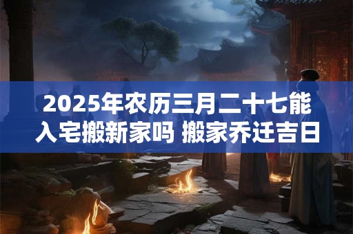 2025年农历三月二十七能入宅搬新家吗 搬家乔迁吉日选择