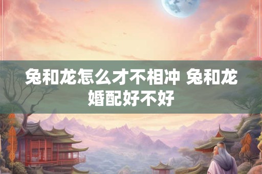 兔和龙怎么才不相冲 兔和龙婚配好不好 兔和龙怎么才不相冲 兔和龙婚配好不好
