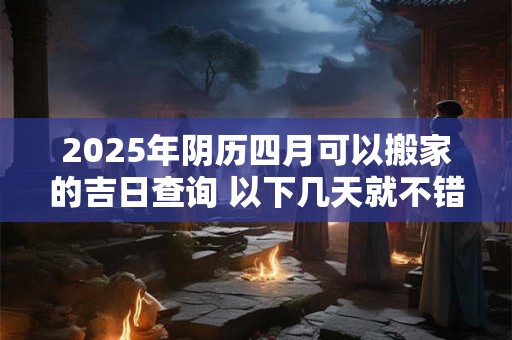 2025年阴历四月可以搬家的吉日查询 以下几天就不错 2025年阴历四月可以搬家的吉日查询 以下几天就不错