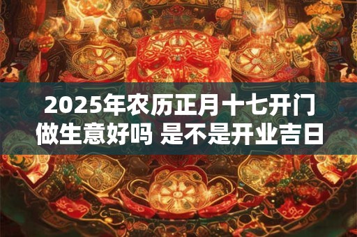 2025年农历正月十七开门做生意好吗 是不是开业吉日 2025年农历正月十七开门做生意好吗 是不是开业吉日