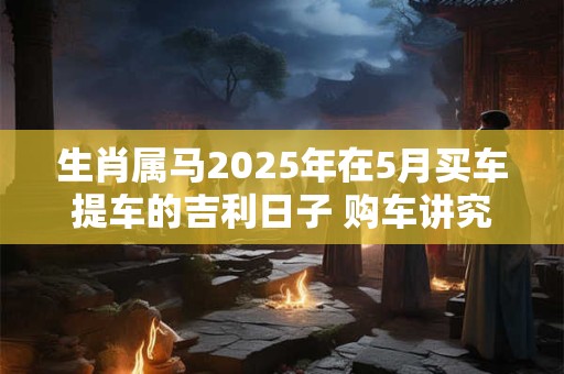 生肖属马2025年在5月买车提车的吉利日子 购车讲究