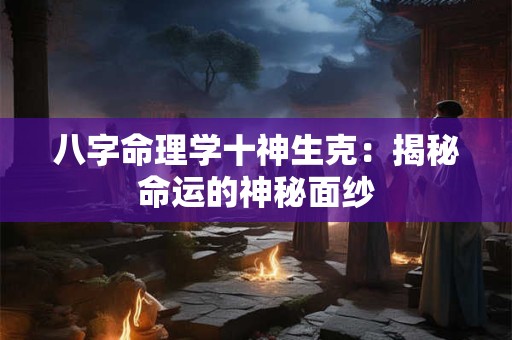 八字命理学十神生克:揭秘命运的神秘面纱 八字命理学十神生克:揭秘命运的神秘面纱