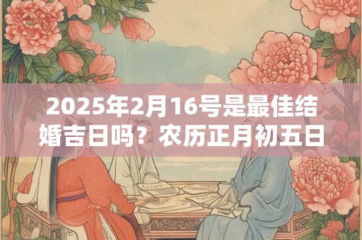 2025年2月16号是最佳结婚吉日吗？农历正月初五日子如何？