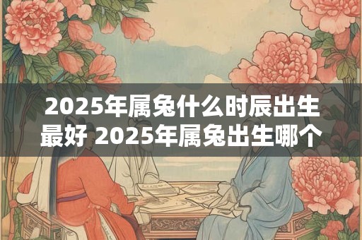 2025年属兔什么时辰出生最好 2025年属兔出生哪个时间段最佳