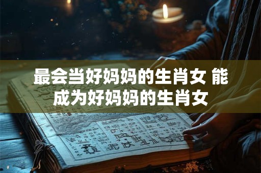 最会当好妈妈的生肖女 能成为好妈妈的生肖女
