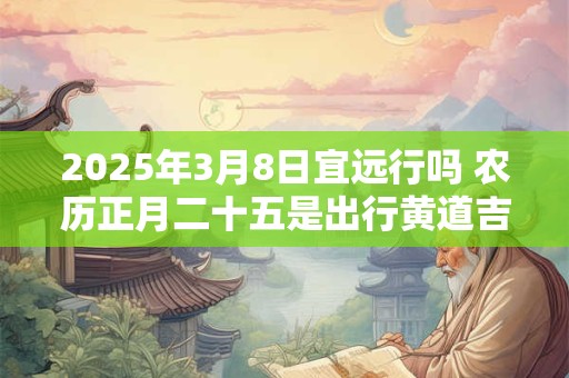 2025年3月8日宜远行吗 农历正月二十五是出行黄道吉日吗
