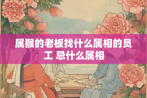属猴的老板找什么属相的员工 忌什么属相 属猴的老板找什么属相的员工 忌什么属相