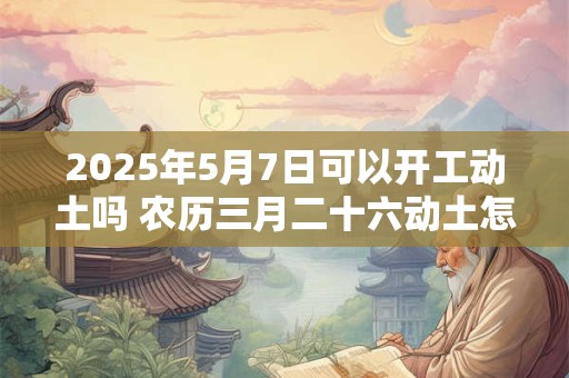 详细阅读:2025年5月7日可以开工动土吗 农历三月二十六动土怎么样 2025年5月7日可以开工动土吗 农历三月二十六动土怎么样