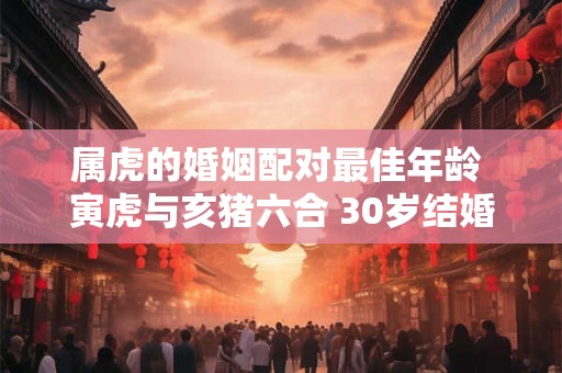 详细阅读:属虎的婚姻配对最佳年龄 寅虎与亥猪六合 30岁结婚最好 属虎的婚姻配对最佳年龄 寅虎与亥猪六合 30岁结婚最好