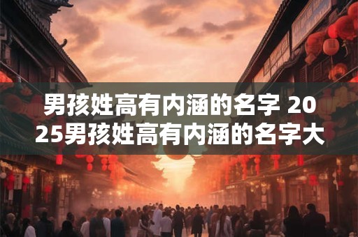 男孩姓高有内涵的名字 2025男孩姓高有内涵的名字大合集