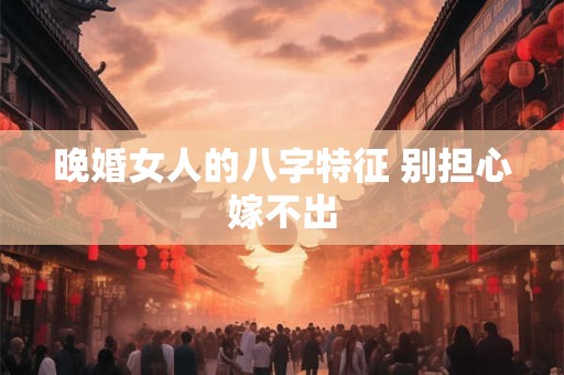 晚婚女人的八字特征 别担心嫁不出 晚婚女人的八字特征 别担心嫁不出