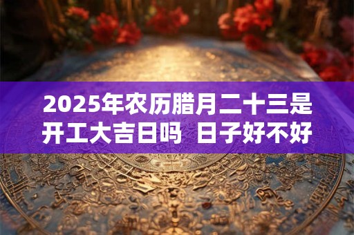 2025年农历腊月二十三是开工大吉日吗  日子好不好