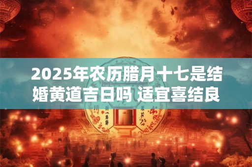 2025年农历腊月十七是结婚黄道吉日吗 适宜喜结良缘吗