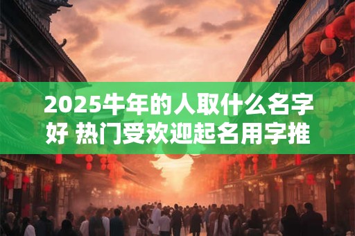 2025牛年的人取什么名字好 热门受欢迎起名用字推荐